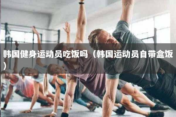 韩国健身运动员吃饭吗（韩国运动员自带盒饭）
