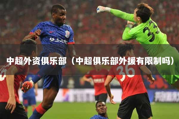 中超外资俱乐部（中超俱乐部外援有限制吗）