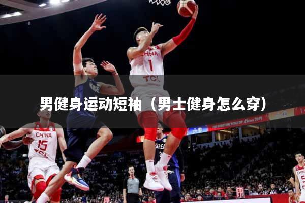 男健身运动短袖（男士健身怎么穿）