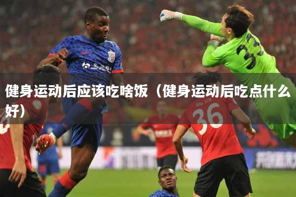 健身运动后应该吃啥饭（健身运动后吃点什么好）