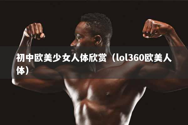 初中欧美少女人体欣赏（lol360欧美人体）