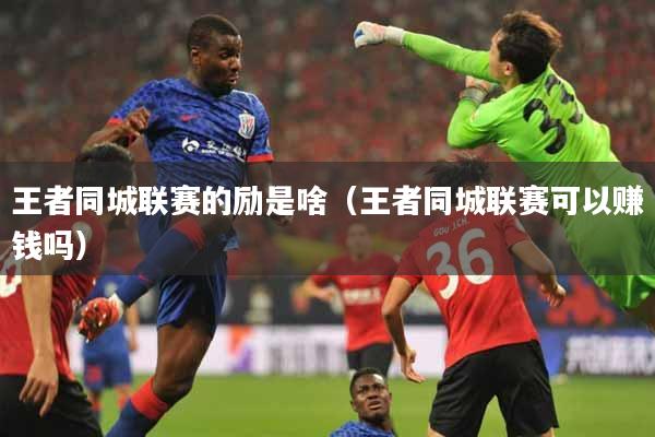 王者同城联赛的励是啥（王者同城联赛可以赚钱吗）