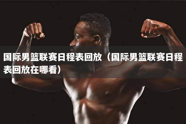 国际男篮联赛日程表回放（国际男篮联赛日程表回放在哪看）