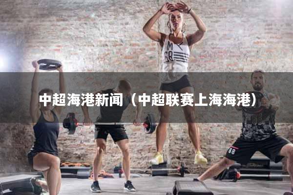 中超海港新闻（中超联赛上海海港）