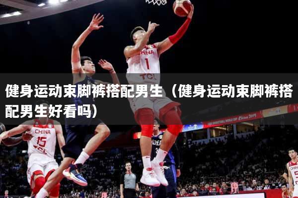 健身运动束脚裤搭配男生（健身运动束脚裤搭配男生好看吗）