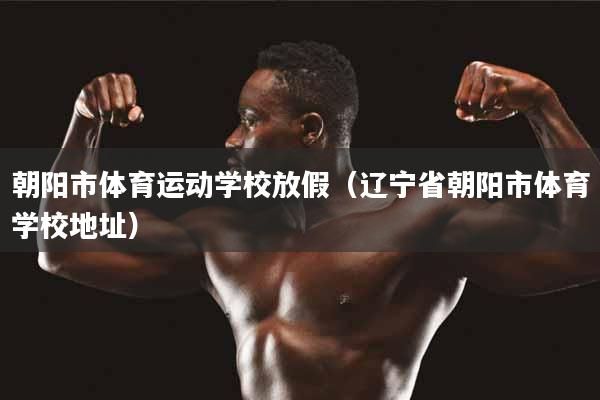 朝阳市体育运动学校放假（辽宁省朝阳市体育学校地址）