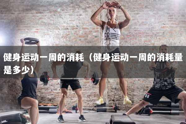 健身运动一周的消耗（健身运动一周的消耗量是多少）